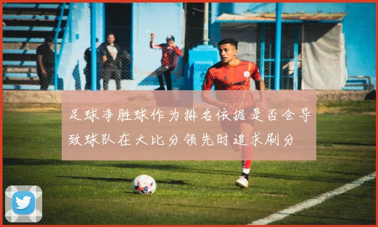 足球净胜球作为排名依据是否会导致球队在大比分领先时追求刷分