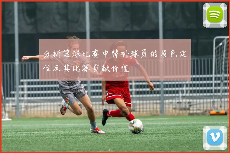 分析篮球比赛中替补球员的角色定位及其比赛贡献价值