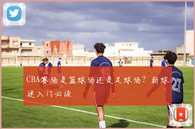CBA赛场是篮球场还是足球场？新球迷入门必读