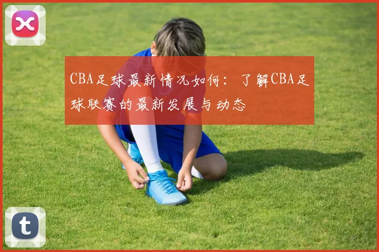 CBA足球最新情况如何：了解CBA足球联赛的最新发展与动态