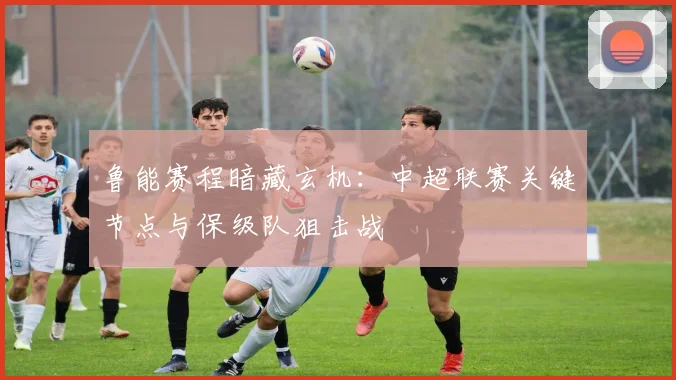 鲁能赛程暗藏玄机：中超联赛关键节点与保级队狙击战